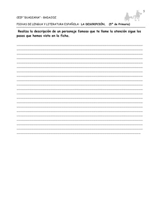 CEIP “GUADIANA” - BADAJOZ
FICHAS DE LENGUA Y LITERATURA ESPAÑOLA: LA DESCRIPCIÓN, (5º de Primaria)
5
Realiza la descripción de un personaje famoso que te llame la atención sigue los
pasos que hemos visto en la ficha.
……………………………………………………………………………………………………………………………………………………………
……………………………………………………………………………………………………………………………………………………………
……………………………………………………………………………………………………………………………………………………………
……………………………………………………………………………………………………………………………………………………………
……………………………………………………………………………………………………………………………………………………………
……………………………………………………………………………………………………………………………………………………………
……………………………………………………………………………………………………………………………………………………………
……………………………………………………………………………………………………………………………………………………………
……………………………………………………………………………………………………………………………………………………………
……………………………………………………………………………………………………………………………………………………………
……………………………………………………………………………………………………………………………………………………………
……………………………………………………………………………………………………………………………………………………………
……………………………………………………………………………………………………………………………………………………………
……………………………………………………………………………………………………………………………………………………………
……………………………………………………………………………………………………………………………………………………………
……………………………………………………………………………………………………………………………………………………………
……………………………………………………………………………………………………………………………………………………………
……………………………………………………………………………………………………………………………………………………………
……………………………………………………………………………………………………………………………………………………………
……………………………………………………………………………………………………………………………………………………………
…………………………………………………………………………………………………………………………………………………………
 