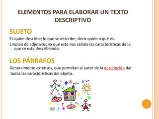 ELEMENTOS PARA ELABORAR UN TEXTO
               DESCRIPTIVO
SUJETO
Es quien describe; lo que se describe; decir quién o qué es.
Empleo de adjetivos; ya que esto nos señala las características de lo
   que se esta describiendo.

LOS PÁRRAFOS
Generalmente extensos, que permitan al autor de la descripción dar
todas las características del objeto.
 