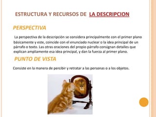 ESTRUCTURA Y RECURSOS DE LA DESCRIPCION

PERSPECTIVA
La perspectiva de la descripción se considera principalmente con el primer plano
básicamente y este, coincide con el enunciado nuclear o la idea principal de un
párrafo o texto. Las otras oraciones del propio párrafo consignan detalles que
explican ampliamente esa idea principal, y dan la fuerza al primer plano.

PUNTO DE VISTA
Consiste en la manera de percibir y retratar a las personas o a los objetos.
 