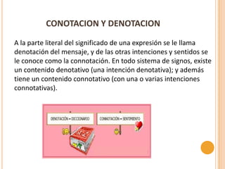 CONOTACION Y DENOTACION

A la parte literal del significado de una expresión se le llama
denotación del mensaje, y de las otras intenciones y sentidos se
le conoce como la connotación. En todo sistema de signos, existe
un contenido denotativo (una intención denotativa); y además
tiene un contenido connotativo (con una o varias intenciones
connotativas).
 