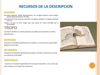 RECURSOS DE LA DESCRIPCION
ALEGORÍA
del griego allegorein «hablar figuradamente», es una figura literaria o tema artístico
     que pretende representar una idea
valiéndose de formas humanas, animales o de objetos cotidianos. La alegoría pretende
     dar una
imagen a lo que no tiene imagen para que pueda ser mejor entendido por la
    generalidad.

TROPO
Consiste en modificar en sentido propio de una palabra para empezarla en sentido
Figurado como:



METÁFORA
Consiste en el traslado de significado de una palabra, se ocupa para dar expresividad y
elegancia al enunciado.


METONIMIA
Consiste en el traslado de significado entre palabras referidas a elementos que tienen
una relación de continuidad.


SINÉCDOQUE
Consiste en el traslado de significado entre cosas que comprenden unas a otras o que
están unidas por una velación de coexistencia
 