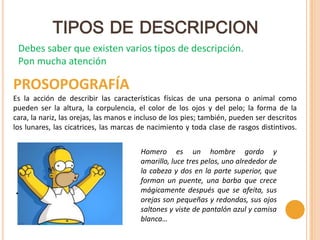 TIPOS DE DESCRIPCION
 Debes saber que existen varios tipos de descripción.
 Pon mucha atención

PROSOPOGRAFÍA
Es la acción de describir las características físicas de una persona o animal como
pueden ser la altura, la corpulencia, el color de los ojos y del pelo; la forma de la
cara, la nariz, las orejas, las manos e incluso de los pies; también, pueden ser descritos
los lunares, las cicatrices, las marcas de nacimiento y toda clase de rasgos distintivos.


                                        Homero es un hombre gordo y
                                        amarillo, luce tres pelos, uno alrededor de
                                        la cabeza y dos en la parte superior, que
                                        forman un puente, una barba que crece
.                                       mágicamente después que se afeita, sus
                                        orejas son pequeñas y redondas, sus ojos
                                        saltones y viste de pantalón azul y camisa
                                        blanca…
 