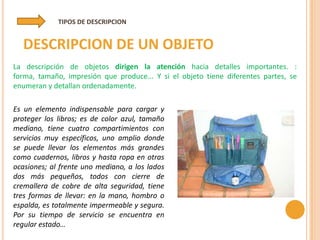 TIPOS DE DESCRIPCION


  DESCRIPCION DE UN OBJETO
La descripción de objetos dirigen la atención hacia detalles importantes. :
forma, tamaño, impresión que produce... Y si el objeto tiene diferentes partes, se
enumeran y detallan ordenadamente.

Es un elemento indispensable para cargar y
proteger los libros; es de color azul, tamaño
mediano, tiene cuatro compartimientos con
servicios muy específicos, uno amplio donde
se puede llevar los elementos más grandes
como cuadernos, libros y hasta ropa en otras
ocasiones; al frente uno mediano, a los lados
dos más pequeños, todos con cierre de
cremallera de cobre de alta seguridad, tiene
tres formas de llevar: en la mano, hombro o
espalda, es totalmente impermeable y segura.
Por su tiempo de servicio se encuentra en
regular estado…
 