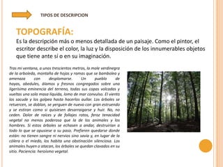 TIPOS DE DESCRIPCION


   TOPOGRAFÍA:
   Es la descripción más o menos detallada de un paisaje. Como el pintor, el
   escritor describe el color, la luz y la disposición de los innumerables objetos
   que tiene ante sí o en su imaginación.
Tras mi ventana, a unos trescientos metros, la mole verdinegra
de la arboleda, montaña de hojas y ramas que se bambolea y
amenaza        con      desplomarse.     Un      pueblo     de
hayas, abedules, álamos y fresnos congregados sobre una
ligerísima eminencia del terreno, todas sus copas volcadas y
vueltas una sola masa líquida, lomo de mar convulso. El viento
los sacude y los golpea hasta hacerlos aullar. Los árboles se
retuercen, se doblan, se yerguen de nuevo con gran estruendo
y se estiran como si quisiesen desarraigarse y huir. No, no
ceden. Dolor de raíces y de follajes rotos, feroz tenacidad
vegetal no menos poderosa que la de los animales y los
hombres. Si estos árboles se echasen a andar, destruirían a
todo lo que se opusiese a su paso. Prefieren quedarse donde
están: no tienen sangre ni nervios sino savia y, en lugar de la
cólera o el miedo, los habita una obstinación silenciosa. Los
animales huyen o atacan, los árboles se quedan clavados en su
sitio. Paciencia: heroísmo vegetal.
 