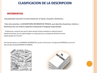CLASIFICACION DE LA DESCRIPCION

       INFORMATIVA:
Esta pretende transmitir el conocimiento de un hecho, situación o fenómeno.

 Tiene dos variantes: LA DESCRIPCIÓN INFORMATIVA TÉCNICA, que describe situaciones, hechos o
fenómenos de una materia específica empleando el lenguaje especializado.

    "El fideicomiso- institución que nació en Roma durante la época monárquica y sobrevive hasta la
legislación bizantina, fue una súplica dirigida a un amigo para que se encargara de distribuir los bienes
propios después de la muerte".



Otro tipo descriptivo es el PURAMENTE INFORMATIVO, que da la información a nivel general (PERIÓDICO) o acerca de
determinada actividad (INFORME DE TRABAJO).
.
 