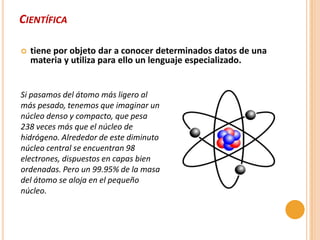CIENTÍFICA

   tiene por objeto dar a conocer determinados datos de una
    materia y utiliza para ello un lenguaje especializado.


Si pasamos del átomo más ligero al
más pesado, tenemos que imaginar un
núcleo denso y compacto, que pesa
238 veces más que el núcleo de
hidrógeno. Alrededor de este diminuto
núcleo central se encuentran 98
electrones, dispuestos en capas bien
ordenadas. Pero un 99.95% de la masa
del átomo se aloja en el pequeño
núcleo.
 