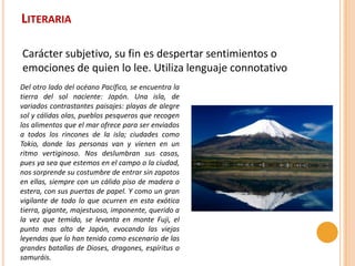 LITERARIA

Carácter subjetivo, su fin es despertar sentimientos o
emociones de quien lo lee. Utiliza lenguaje connotativo
Del otro lado del océano Pacífico, se encuentra la
tierra del sol naciente: Japón. Una isla, de
variados contrastantes paisajes: playas de alegre
sol y cálidas olas, pueblos pesqueros que recogen
los alimentos que el mar ofrece para ser enviados
a todos los rincones de la isla; ciudades como
Tokio, donde las personas van y vienen en un
ritmo vertiginoso. Nos deslumbran sus casas,
pues ya sea que estemos en el campo o la ciudad,
nos sorprende su costumbre de entrar sin zapatos
en ellas, siempre con un cálido piso de madera o
estera, con sus puertas de papel. Y como un gran
vigilante de todo lo que ocurren en esta exótica
tierra, gigante, majestuoso, imponente, querido a
la vez que temido, se levanta en monte Fuji, el
punto mas alto de Japón, evocando las viejas
leyendas que lo han tenido como escenario de las
grandes batallas de Dioses, dragones, espíritus o
samuráis.
 