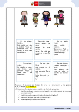 Educación Primaria – 3º Grado
Resuelven el cuaderno de trabajo del area de comunicación , las paginas
25,26,27,28,29,30,31,32,33,34,35,36
Reflexiona con los estudiantes con relación a las siguientes preguntas:
 ¿La información que encontraron en el texto les permitió responder las preguntas
que se plantearon?
 ¿Qué información les permitió saber cómo es Daniel y Sami?
 ¿Para qué creen que haya sido escrito este texto?
 ¿Qué aprendizajes lograron esta sesión?
____Es un adulto,
hombre.
Está vestido con traje
y corbata. Tiene un
portafolios café. Su
cabello es rubio y es
de piel clara.
_ _ Es un niño. Usa
shorts, playera de
rayas
debajo de una
camisa
verde. Su piel es
morena y su cabello
chino.
__ Es un adulto,
mujer.
Usa vestido y
tocones.
Sostiene un iPad. su
bolsa y un café. Su
cabello es largo
y lacio.
____Es un adulto,
mujer.
Su cabello es corto,
usa lentes. Usa
pantalón negro y
blusa rosa. Trae
huaraches.
____ Es una niña.
Lleva
dos moños en el
cabello.
este es rubio. Tiene
una
bolsa decorada con
una
flor
____Es niño. Usa un
chaleco salvavidas y
tenis.
Esto peinado con
raya de lado, su
cabello es castaño
claro.
 
