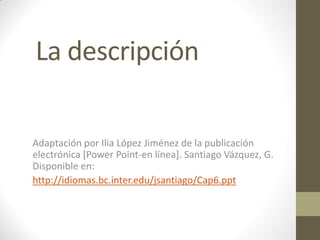 La descripción

Adaptación por Ilia López Jiménez de la publicación
electrónica [Power Point-en línea]. Santiago Vázquez, G.
Disponible en:
http://idiomas.bc.inter.edu/jsantiago/Cap6.ppt
 