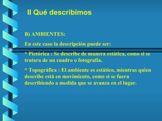 II Qué describimos B) AMBIENTES: En este caso la descripción puede ser: * Pictórica : Se describe de manera estática, como si se tratara de un cuadro o fotografía. * Topográfica : El ambiente es estático, mientras quien describe está en movimiento, como si se fuera describiendo a medida que se avanza en el lugar. 