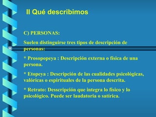 II Qué describimos C) PERSONAS: Suelen distinguirse tres tipos de descripción de personas: * Prosopopeya : Descripción externa o física de una persona. * Etopeya : Descripción de las cualidades psicológicas, valóricas o espirituales de la persona descrita. * Retrato: Desscripción que integra lo físico y lo psicológico. Puede ser laudatoria o satírica. 