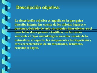 Descripción objetiva: La descripción objetiva es aquella en la que quien describe intenta dar cuenta de los objetos, lugares o personas, dejando de lado sus propias impresiones; es el caso de las descripciones científicas, en las cuales sobresale el rigor metodológico para dar cuenta de la naturaleza, el aspecto, los componentes, la disposición y otras características de un mecanismo, fenómeno, reacción u objeto. 