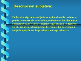 Descripción subjetiva: En las descripciones subjetivas, quien describe lo hace a partir de su propia valoración, se destacan los elementos connotativos, estéticos y afectivos que suscita lo decsrito. Es el caso de las descripcines literarias. La descripción subjetiva puede ser impresionista o expresionista. 