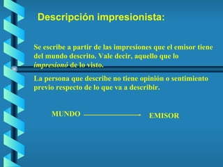 Descripción impresionista: Se escribe a partir de las impresiones que el emisor tiene del mundo descrito. Vale decir, aquello que lo  impresionó  de lo visto.  La persona que describe no tiene opinión o sentimiento previo respecto de lo que va a describir. MUNDO EMISOR 
