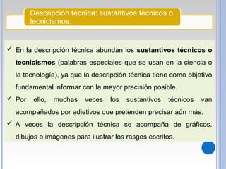 Descripción técnica: sustantivos técnicos o
tecnicismos.
 En la descripción técnica abundan los sustantivos técnicos o
tecnicismos (palabras especiales que se usan en la ciencia o
la tecnología), ya que la descripción técnica tiene como objetivo
fundamental informar con la mayor precisión posible.
 Por ello, muchas veces los sustantivos técnicos van
acompañados por adjetivos que pretenden precisar aún más.
 A veces la descripción técnica se acompaña de gráficos,
dibujos o imágenes para ilustrar los rasgos escritos.
 