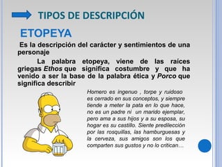 TIPOS DE DESCRIPCIÓN
ETOPEYA
Es la descripción del carácter y sentimientos de una
personaje
La palabra etopeya, viene de las raíces
griegas Ethos que significa costumbre y que ha
venido a ser la base de la palabra ética y Porco que
significa describir
Homero es ingenuo , torpe y ruidoso
es cerrado en sus conceptos, y siempre
tiende a meter la pata en lo que hace,
no es un padre ni un marido ejemplar,
pero ama a sus hijos y a su esposa, su
hogar es su castillo. Siente predilección
por las rosquillas, las hamburguesas y
la cerveza, sus amigos son los que
comparten sus gustos y no lo critican…
 