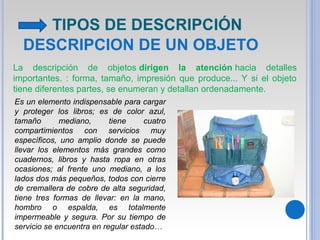 DESCRIPCION DE UN OBJETO
La descripción de objetos dirigen la atención hacia detalles
importantes. : forma, tamaño, impresión que produce... Y si el objeto
tiene diferentes partes, se enumeran y detallan ordenadamente.
Es un elemento indispensable para cargar
y proteger los libros; es de color azul,
tamaño mediano, tiene cuatro
compartimientos con servicios muy
específicos, uno amplio donde se puede
llevar los elementos más grandes como
cuadernos, libros y hasta ropa en otras
ocasiones; al frente uno mediano, a los
lados dos más pequeños, todos con cierre
de cremallera de cobre de alta seguridad,
tiene tres formas de llevar: en la mano,
hombro o espalda, es totalmente
impermeable y segura. Por su tiempo de
servicio se encuentra en regular estado…
TIPOS DE DESCRIPCIÓN
 