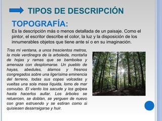 TOPOGRAFÍA:
Es la descripción más o menos detallada de un paisaje. Como el
pintor, el escritor describe el color, la luz y la disposición de los
innumerables objetos que tiene ante sí o en su imaginación.
Tras mi ventana, a unos trescientos metros,
la mole verdinegra de la arboleda, montaña
de hojas y ramas que se bambolea y
amenaza con desplomarse. Un pueblo de
hayas, abedules, álamos y fresnos
congregados sobre una ligerísima eminencia
del terreno, todas sus copas volcadas y
vueltas una sola masa líquida, lomo de mar
convulso. El viento los sacude y los golpea
hasta hacerlos aullar. Los árboles se
retuercen, se doblan, se yerguen de nuevo
con gran estruendo y se estiran como si
quisiesen desarraigarse y huir.
TIPOS DE DESCRIPCIÓN
 