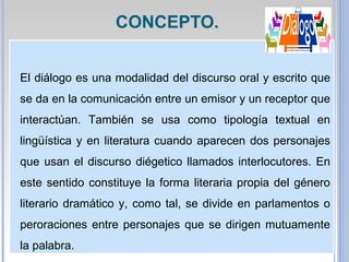 El diálogo es una modalidad del discurso oral y escrito que
se da en la comunicación entre un emisor y un receptor que
interactúan. También se usa como tipología textual en
lingüística y en literatura cuando aparecen dos personajes
que usan el discurso diégetico llamados interlocutores. En
este sentido constituye la forma literaria propia del género
literario dramático y, como tal, se divide en parlamentos o
peroraciones entre personajes que se dirigen mutuamente
la palabra.
CONCEPTO.
 