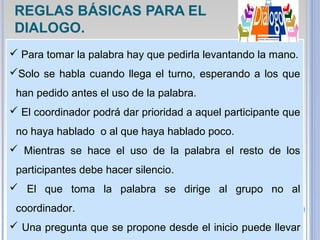  Para tomar la palabra hay que pedirla levantando la mano.
Solo se habla cuando llega el turno, esperando a los que
han pedido antes el uso de la palabra.
 El coordinador podrá dar prioridad a aquel participante que
no haya hablado o al que haya hablado poco.
 Mientras se hace el uso de la palabra el resto de los
participantes debe hacer silencio.
 El que toma la palabra se dirige al grupo no al
coordinador.
 Una pregunta que se propone desde el inicio puede llevar
REGLAS BÁSICAS PARA EL
DIALOGO.
 