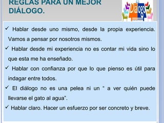  Hablar desde uno mismo, desde la propia experiencia.
Vamos a pensar por nosotros mismos.
 Hablar desde mi experiencia no es contar mi vida sino lo
que esta me ha enseñado.
 Hablar con confianza por que lo que pienso es útil para
indagar entre todos.
 El diálogo no es una pelea ni un “ a ver quién puede
llevarse el gato al agua”.
 Hablar claro. Hacer un esfuerzo por ser concreto y breve.
REGLAS PARA UN MEJOR
DIÁLOGO.
 