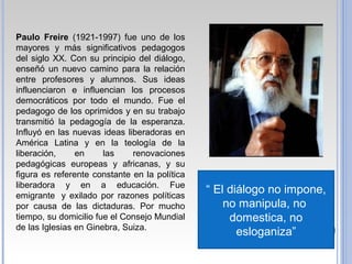 Paulo Freire (1921-1997) fue uno de los
mayores y más significativos pedagogos
del siglo XX. Con su principio del diálogo,
enseñó un nuevo camino para la relación
entre profesores y alumnos. Sus ideas
influenciaron e influencian los procesos
democráticos por todo el mundo. Fue el
pedagogo de los oprimidos y en su trabajo
transmitió la pedagogía de la esperanza.
Influyó en las nuevas ideas liberadoras en
América Latina y en la teología de la
liberación, en las renovaciones
pedagógicas europeas y africanas, y su
figura es referente constante en la política
liberadora y en a educación. Fue
emigrante y exilado por razones políticas
por causa de las dictaduras. Por mucho
tiempo, su domicilio fue el Consejo Mundial
de las Iglesias en Ginebra, Suiza.
“ El diálogo no impone,
no manipula, no
domestica, no
esloganiza”
 