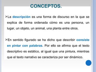 La descripción es una forma de discurso en la que se
explica de forma ordenada cómo es una persona, un
lugar, un objeto, un animal, una planta entre otros.
En sentido figurado se ha dicho que describir consiste
en pintar con palabras. Por ello se afirma que el texto
descriptivo es estático, al igual que una pintura, mientras
que el texto narrativo se caracteriza por ser dinámico.
CONCEPTOS.
 