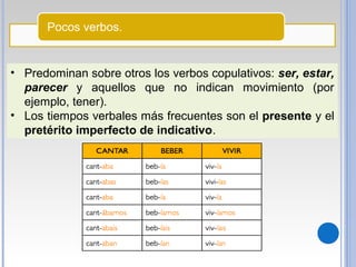 Pocos verbos.
• Predominan sobre otros los verbos copulativos: ser, estar,
parecer y aquellos que no indican movimiento (por
ejemplo, tener).
• Los tiempos verbales más frecuentes son el presente y el
pretérito imperfecto de indicativo.
 