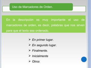 En la descripción es muy importante el uso de
marcadores de orden, es decir, palabras que nos sirven
para que el texto sea ordenado.
Uso de Marcadores de Orden.
 En primer lugar.
 En segundo lugar.
 Finalmente.
 Inicialmente
 Otros
 