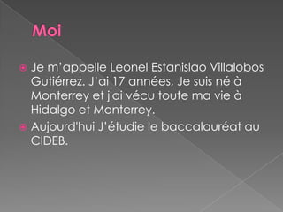 MoiJe m’appelle Leonel Estanislao Villalobos Gutiérrez. J’ai 17 années, Je suis né à Monterrey et j'ai vécu toute ma vie à Hidalgo et Monterrey.Aujourd'hui J’étudie le baccalauréat au CIDEB.  
