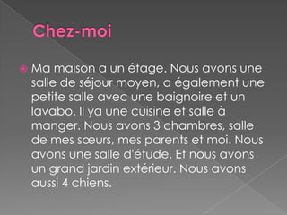 Chez-moiMa maison a un étage. Nous avons une salle de séjour moyen, a également une petite salle avec une baignoire et un lavabo. Il ya une cuisine et salle à manger. Nous avons 3 chambres, salle de mes sœurs, mes parents et moi. Nous avons une salle d'étude. Et nous avons un grand jardin extérieur. Nous avons aussi 4 chiens.