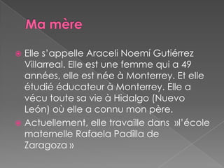 MamèreElle s’appelle AraceliNoemí Gutiérrez Villarreal. Elle est une femme qui a 49 années, elle est née à Monterrey. Et elle étudié éducateur à Monterrey. Elle a vécu toute sa vie à Hidalgo (Nuevo León) où elle a connu mon père.Actuellement, elle travaille dans  »l’école maternelle RafaelaPadilla de Zaragoza » 