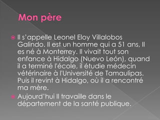 Mon père Il s’appelle Leonel Eloy VillalobosGalindo. Il est un homme qui a 51 ans, Il es né à Monterrey. Il vivait tout son enfance à Hidalgo (Nuevo León), quand il a terminé l'école, il étudie médecin vétérinaire à l'Université de Tamaulipas. Puis il revint à Hidalgo, où il a rencontré ma mère.Aujourd’hui Il travaille dans le département de la santé publique.