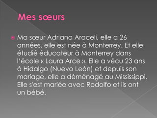 Mes sœursMasœur Adriana Araceli, elle a 26 années, elle est née à Monterrey. Et elle étudié éducateur à Monterrey dans l‘école « Laura Arce ». Elle a vécu 23 ans à Hidalgo (Nuevo León) et depuis son mariage, elle a déménagé au Mississippi. Elle s'est mariée avec Rodolfo et ils ont un bébé.