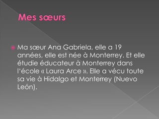 Mes sœursMasœur Ana Gabriela, elle a 19 années, elle est née à Monterrey. Et elle étudie éducateur à Monterrey dans l‘école « Laura Arce ». Elle a vécu toute sa vie à Hidalgo et Monterrey (Nuevo León).
