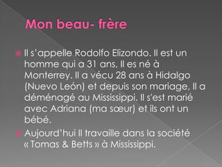 Monbeau- frèreIl s’appelle Rodolfo Elizondo. Il est un homme qui a 31 ans, Il es né à Monterrey. Il a vécu 28 ans à Hidalgo (Nuevo León) et depuis son mariage, Il a déménagé au Mississippi. Il s'est marié avec Adriana (ma sœur) et ils ont un bébé.Aujourd’hui Il travaille dans la société « Tomas & Betts » à Mississippi.