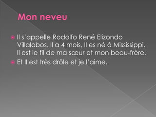 MonneveuIl s’appelle Rodolfo René ElizondoVillalobos. Il a 4 mois, Il es né à Mississippi. Il est le fil de ma sœuret mon beau-frère.Et Il est très drôle et je l’aime.