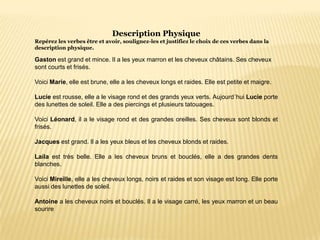 Description Physique
Repérez les verbes être et avoir, soulignez-les et justifiez le choix de ces verbes dans la
description physique.
Gaston est grand et mince. Il a les yeux marron et les cheveux châtains. Ses cheveux
sont courts et frisés.
Voici Marie, elle est brune, elle a les cheveux longs et raides. Elle est petite et maigre.
Lucie est rousse, elle a le visage rond et des grands yeux verts. Aujourd´hui Lucie porte
des lunettes de soleil. Elle a des piercings et plusieurs tatouages.
Voici Léonard, il a le visage rond et des grandes oreilles. Ses cheveux sont blonds et
frisés.
Jacques est grand. Il a les yeux bleus et les cheveux blonds et raides.
Laila est très belle. Elle a les cheveux bruns et bouclés, elle a des grandes dents
blanches.
Voici Mireille, elle a les cheveux longs, noirs et raides et son visage est long. Elle porte
aussi des lunettes de soleil.
Antoine a les cheveux noirs et bouclés. Il a le visage carré, les yeux marron et un beau
sourire
 