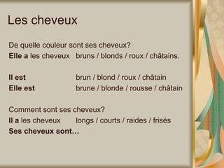 Les cheveux
De quelle couleur sont ses cheveux?
Elle a les cheveux bruns / blonds / roux / châtains.
Il est brun / blond / roux / châtain
Elle est brune / blonde / rousse / châtain
Comment sont ses cheveux?
Il a les cheveux longs / courts / raides / frisés
Ses cheveux sont…
 