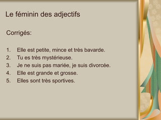 Le féminin des adjectifs
Corrigés:
1. Elle est petite, mince et très bavarde.
2. Tu es très mystérieuse.
3. Je ne suis pas mariée, je suis divorcée.
4. Elle est grande et grosse.
5. Elles sont très sportives.
 