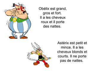 Obélix est grand, gros et fort.  Il a les cheveux roux et il porte des nattes.  Astérix est petit et mince. Il a les cheveux blonds et courts. Il ne porte pas de nattes.  