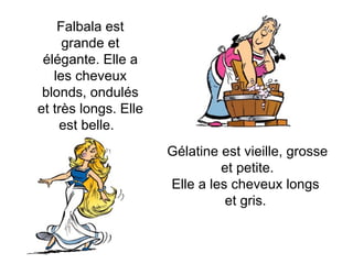 Gélatine est vieille, grosse et petite. Elle a les cheveux longs  et gris.  Falbala est grande et élégante. Elle a les cheveux blonds, ondulés et très longs. Elle est belle.  