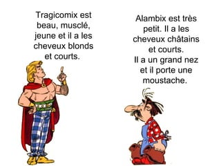 Alambix est très petit. Il a les cheveux châtains et courts. Il a un grand nez et il porte une moustache.  Tragicomix est beau, musclé, jeune et il a les cheveux blonds et courts.  