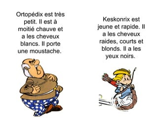 Ortopédix est très petit. Il est à moitié chauve et a les cheveux blancs. Il porte une moustache.  Keskonrix est jeune et rapide. Il a les cheveux raides, courts et blonds. Il a les yeux noirs.  