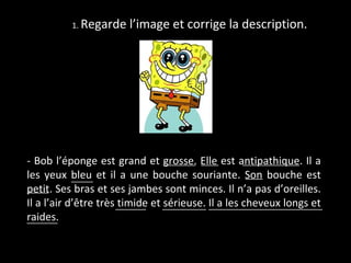 1. Regarde    l’image et corrige la description.




- Bob l’éponge est grand et grosse. Elle est antipathique. Il a
                                   _______ ____       _____________
les yeux bleu et il a une bouche souriante. Son bouche est
            _____                                      ____
_____ Ses bras et ses jambes sont minces. Il n’a pas d’oreilles.
petit.
Il a l’air d’être très _______ et __________ Il a les cheveux longs et
                       timide sérieuse. __________________________
raides.
_______
 
