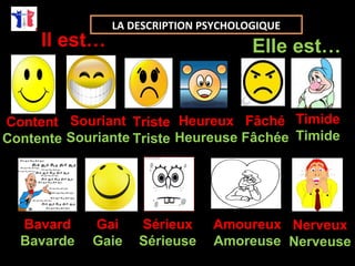 Il est… Elle est… 
Content 
Contente 
Souriant 
Souriante 
Heureux 
Heureuse 
Fâché 
Fâchée 
Triste 
Triste 
Bavard 
Bavarde 
Gai 
Gaie 
Sérieux 
Sérieuse 
Amoureux 
Amoreuse 
Nerveux 
Nerveuse 
LA DESCRIPTION PSYCHOLOGIQUE 
Timide 
Timide 
 