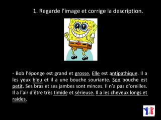 1. Regarde l’image et corrige la description. 
- Bob l’éponge est grand et grosse. Elle ____ est antipathique. _____________ 
Il a 
les yeux bleu et il a une bouche souriante. Son bouche est 
petit. Ses bras et ses jambes sont minces. Il n’a pas d’oreilles. 
Il a l’air d’être très timide et sérieuse. Il a les cheveux longs et 
raides. 
__________________________ 
_______ 
_______ __________ 
_____ 
_____ ____ 
_______ 
 