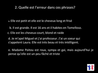 2. Quelle est l’erreur dans ces phrases? 
a. Elle est petit et elle est le cheveux long et frisé 
b. Il est grande. Il est 16 ans et il habites en Tomelloso. 
c. Elle est les cheveux court, blond et raide 
d. Je m’apel Miguel et j’ai professeur. J’ai un soeur qui 
s’appelent Laura. Elle est très beau et très intélligent. 
e. Madame Poitou est roux, sympa et gai, mais aujourd’hui je 
pense qu’elle est un peu fâché et triste 
 
