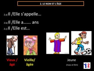 2. LE NOM ET L’ÂGE 
2.a) Il /Elle s’appelle… 
2.b) Il /Elle a……. ans 
2.c) Il /Elle est… 
Vieux / 
âgé 
Vieille/ 
âgée 
Jeune 
(masc et fém) 
 