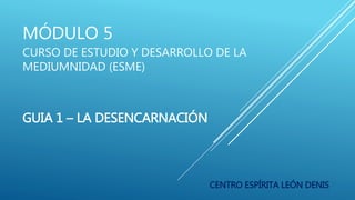 MÓDULO 5
CURSO DE ESTUDIO Y DESARROLLO DE LA
MEDIUMNIDAD (ESME)
GUIA 1 – LA DESENCARNACIÓN
CENTRO ESPÍRITA LEÓN DENIS
 